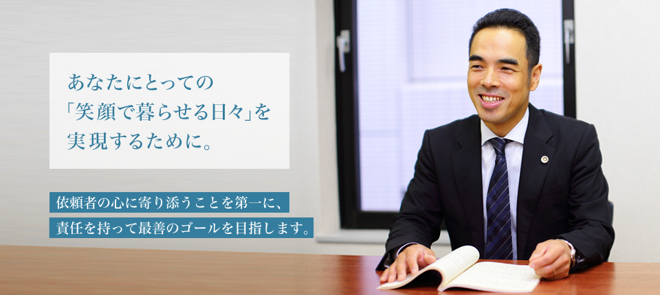 あなたにとっての「笑顔で暮らせる日々」を実現するために　依頼者の心に寄り添う事を第一に、責任を持って最善のゴールを目指します。