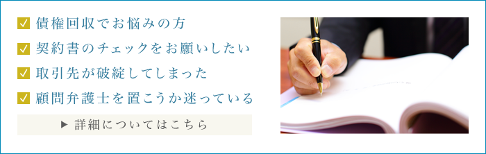債権回収でお悩みの方　契約書のチェックをお願いしたい　取引先が破綻してしまった　顧問弁護士を置こうか迷っている　費用についてはこちら